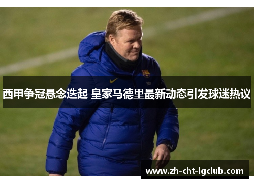 西甲争冠悬念迭起 皇家马德里最新动态引发球迷热议
