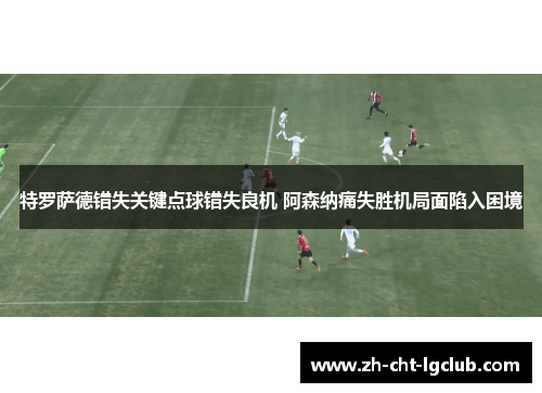 特罗萨德错失关键点球错失良机 阿森纳痛失胜机局面陷入困境