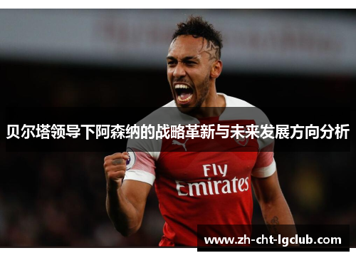 贝尔塔领导下阿森纳的战略革新与未来发展方向分析