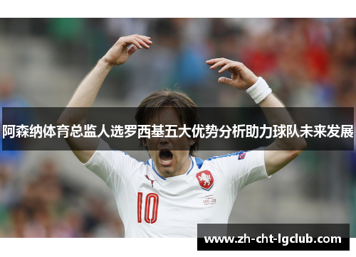 阿森纳体育总监人选罗西基五大优势分析助力球队未来发展 阿森纳体育总监人选罗西基五大优势分析助力球队未来发展